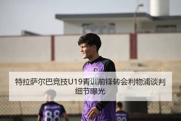 特拉萨尔巴竞技U19青训前锋转会利物浦谈判细节曝光
