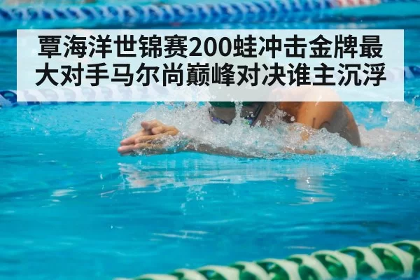 覃海洋世锦赛200蛙冲击金牌最大对手马尔尚巅峰对决谁主沉浮